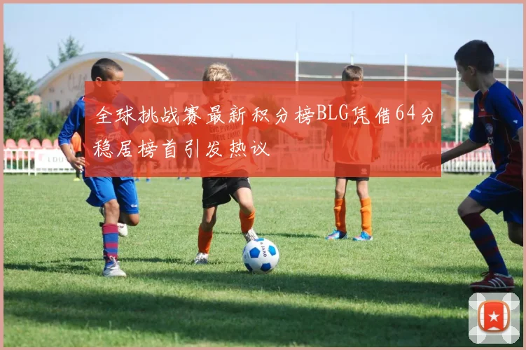 全球挑战赛最新积分榜BLG凭借64分稳居榜首引发热议