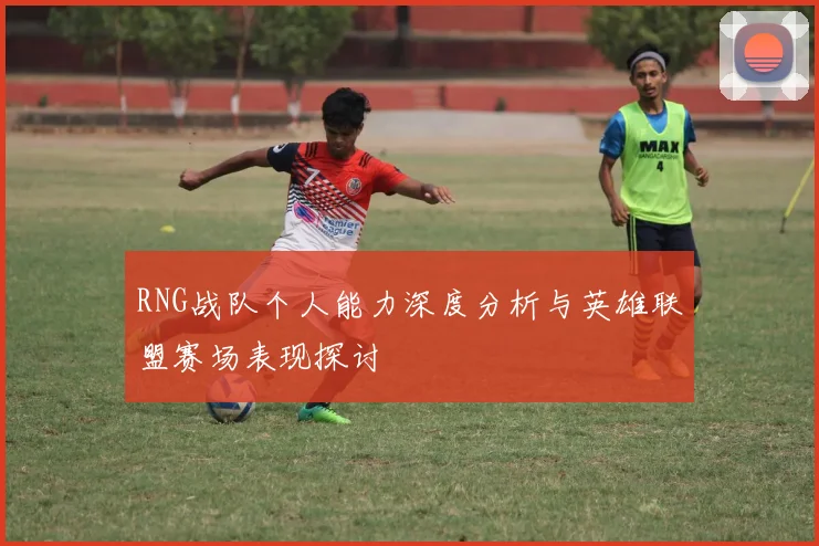 RNG战队个人能力深度分析与英雄联盟赛场表现探讨