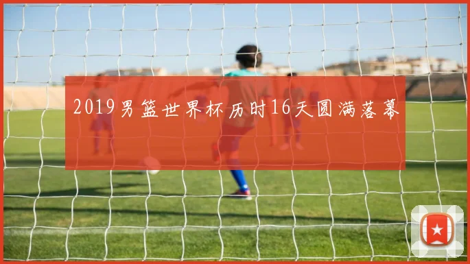 2019男篮世界杯历时16天圆满落幕